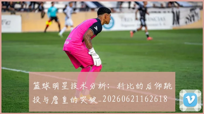 篮球明星技术分析：科比的后仰跳投与詹皇的突破_20260621162618