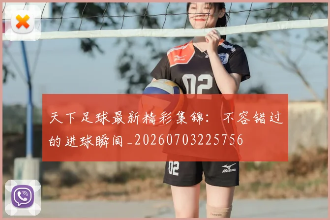 天下足球最新精彩集锦：不容错过的进球瞬间_20260703225756