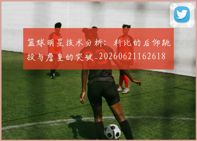 篮球明星技术分析：科比的后仰跳投与詹皇的突破_20260621162618