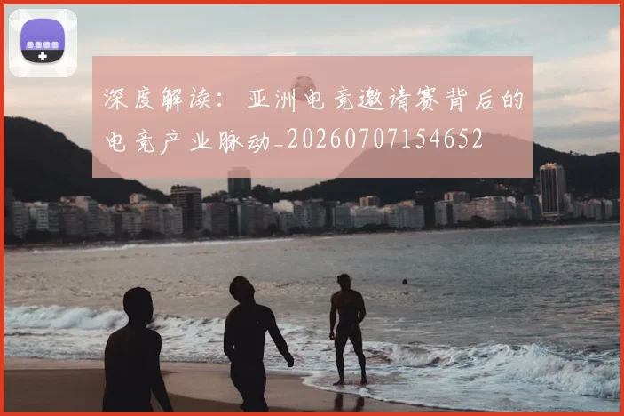深度解读：亚洲电竞邀请赛背后的电竞产业脉动_20260707154652