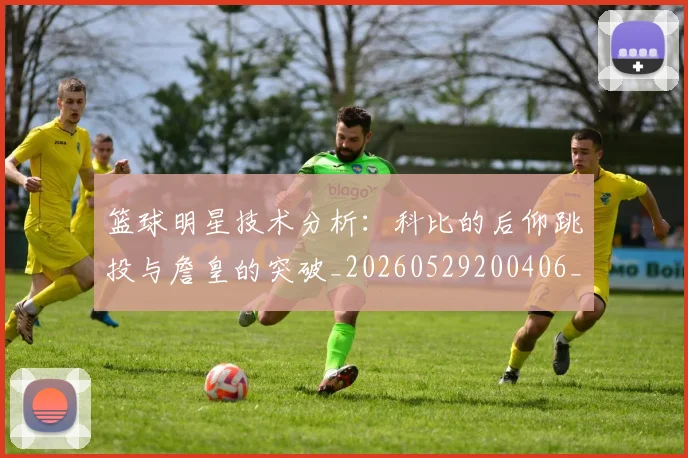 篮球明星技术分析：科比的后仰跳投与詹皇的突破_20260529200406_20260805165804